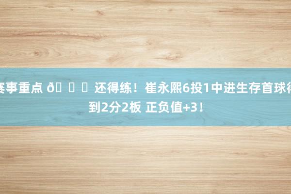 赛事重点 👏还得练！崔永熙6投1中进生存首球得到2分2板 正负值+3！