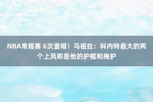 NBA常规赛 6次盖帽！马祖拉：科内特最大的两个上风即是他的护框和掩护