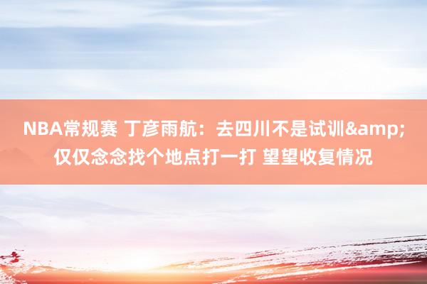 NBA常规赛 丁彦雨航：去四川不是试训&仅仅念念找个地点打一打 望望收复情况