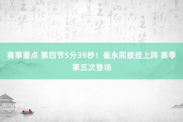 赛事重点 第四节5分39秒！崔永熙披挂上阵 赛季第五次登场