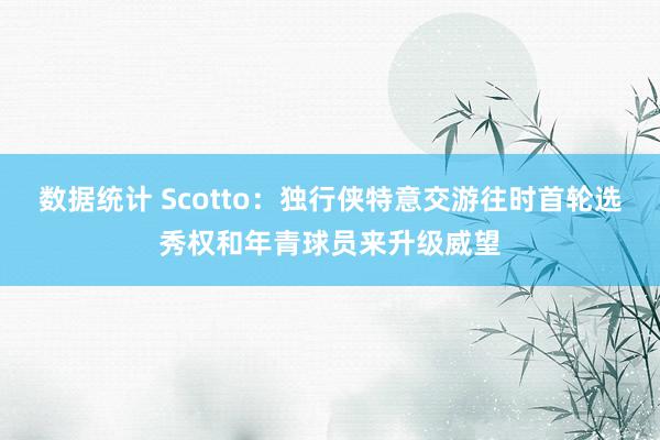 数据统计 Scotto：独行侠特意交游往时首轮选秀权和年青球员来升级威望