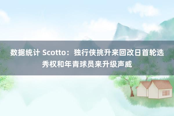 数据统计 Scotto：独行侠挑升来回改日首轮选秀权和年青球员来升级声威