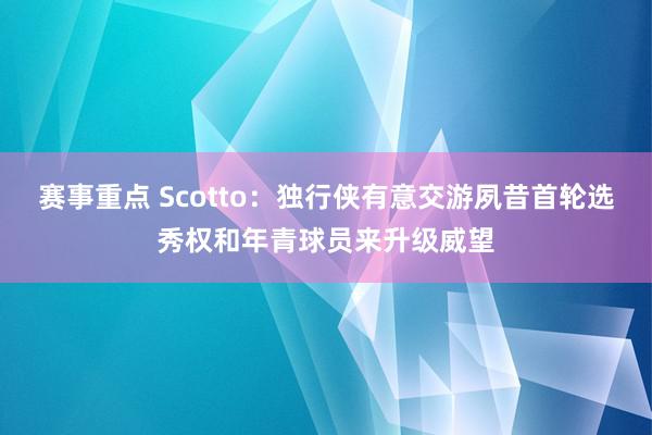 赛事重点 Scotto：独行侠有意交游夙昔首轮选秀权和年青球员来升级威望