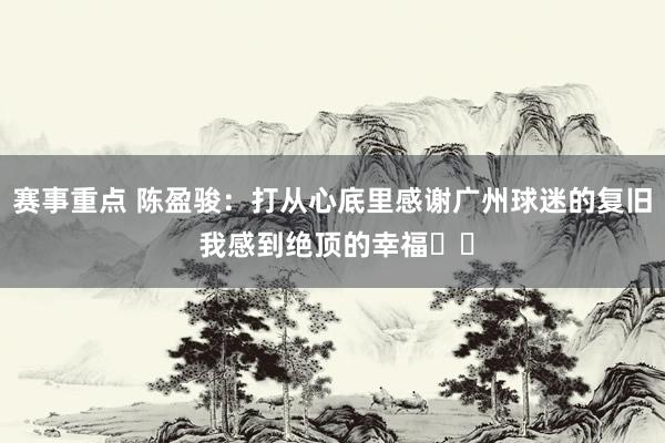 赛事重点 陈盈骏：打从心底里感谢广州球迷的复旧 我感到绝顶的幸福❤️