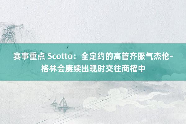 赛事重点 Scotto：全定约的高管齐服气杰伦-格林会赓续出现时交往商榷中