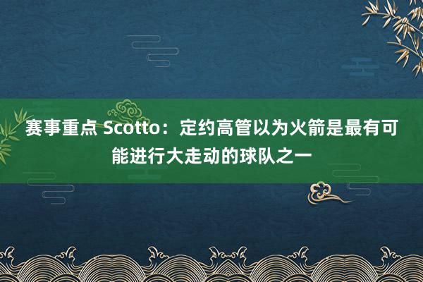 赛事重点 Scotto：定约高管以为火箭是最有可能进行大走动的球队之一