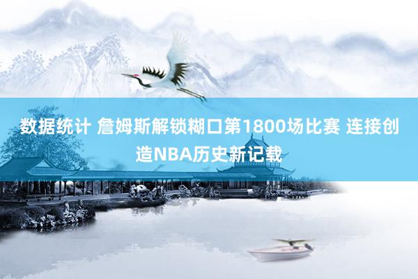 数据统计 詹姆斯解锁糊口第1800场比赛 连接创造NBA历史新记载