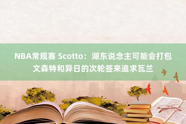 NBA常规赛 Scotto：湖东说念主可能会打包文森特和异日的次轮签来追求瓦兰