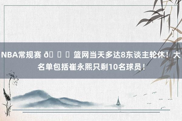 NBA常规赛 👀篮网当天多达8东谈主轮休！大名单包括崔永熙只剩10名球员！