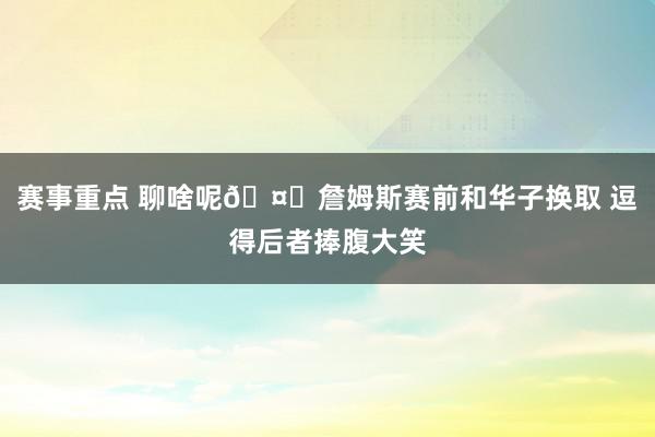 赛事重点 聊啥呢🤔詹姆斯赛前和华子换取 逗得后者捧腹大笑