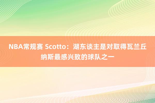 NBA常规赛 Scotto：湖东谈主是对取得瓦兰丘纳斯最感兴致的球队之一