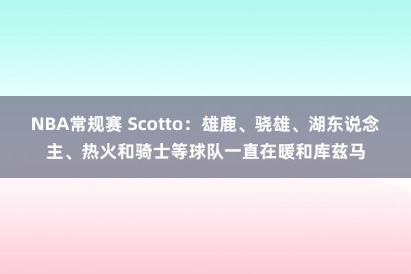 NBA常规赛 Scotto：雄鹿、骁雄、湖东说念主、热火和骑士等球队一直在暖和库兹马