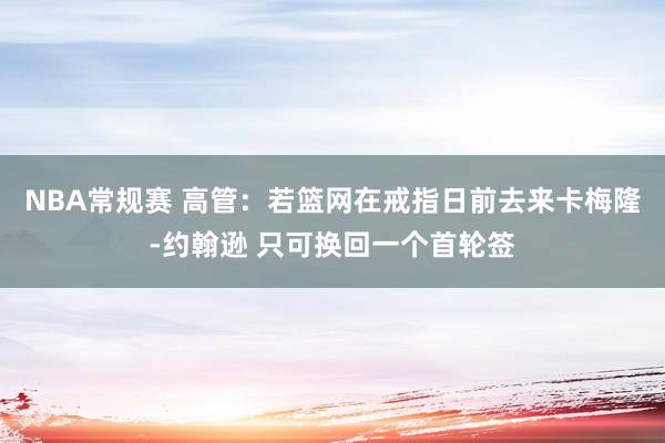 NBA常规赛 高管：若篮网在戒指日前去来卡梅隆-约翰逊 只可换回一个首轮签